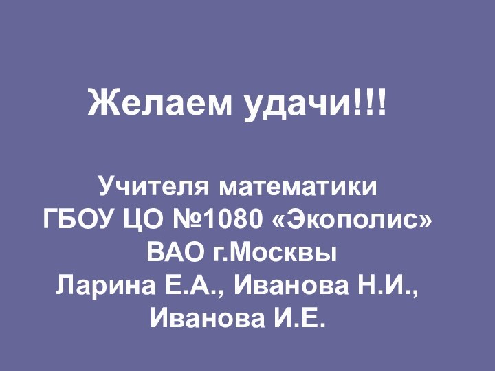 Желаем удачи!!!Учителя математикиГБОУ ЦО №1080 «Экополис» ВАО г.МосквыЛарина Е.А., Иванова Н.И.,Иванова И.Е.