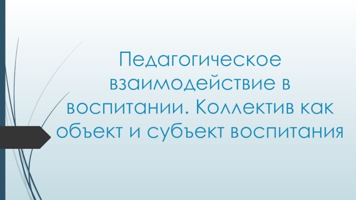 Педагогическое взаимодействие в воспитании. Коллектив как объект и субъект воспитания