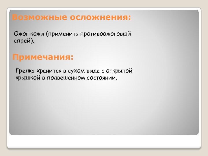 Возможные осложнения:Ожог кожи (применить противоожоговый спрей).Примечания:Грелка хранится в сухом виде с открытой крышкой в подвешенном состоянии.