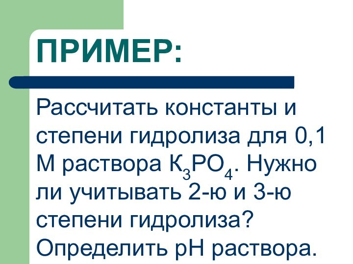 ПРИМЕР:Рассчитать константы и степени гидролиза для 0,1 М раствора К3РО4. Нужно ли