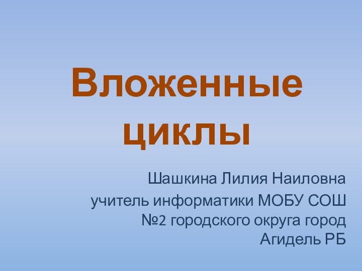 Шашкина Лилия Наиловна учитель информатики МОБУ СОШ №2 городского округа город Агидель РБВложенные циклы