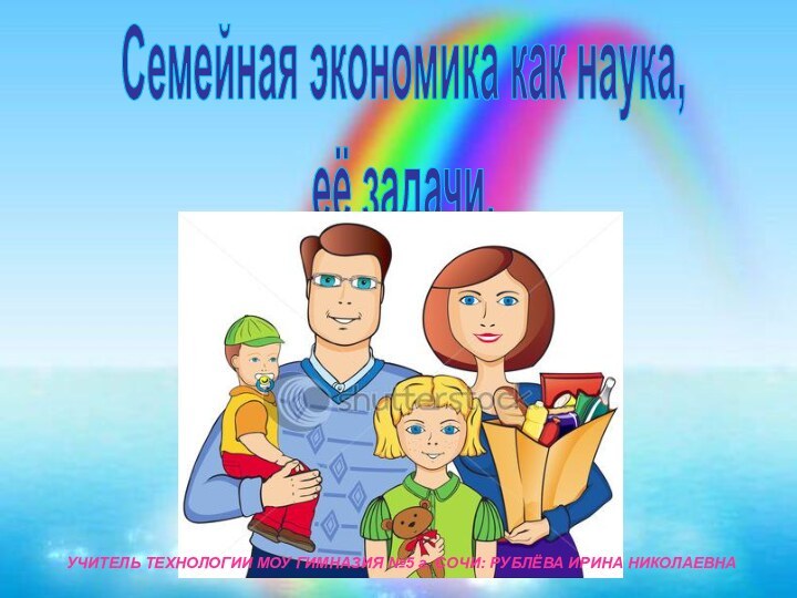 Семейная экономика как наука, её задачи. УЧИТЕЛЬ ТЕХНОЛОГИИ МОУ ГИМНАЗИЯ №5 г. СОЧИ: РУБЛЁВА ИРИНА НИКОЛАЕВНА