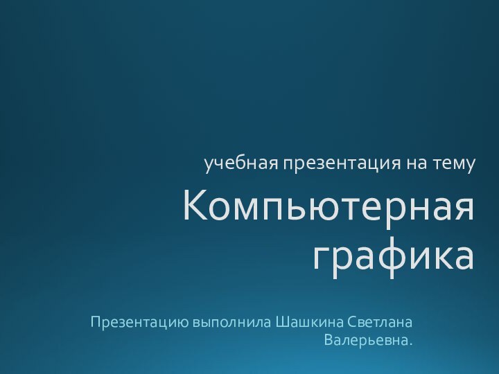 учебная презентация на тему Компьютерная графикаПрезентацию выполнила Шашкина Светлана Валерьевна.