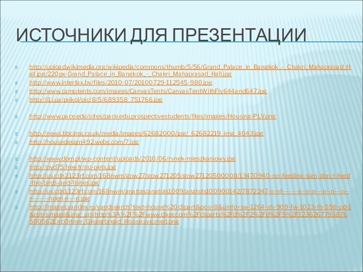 Источники для презентацииhttp://upload.wikimedia.org/wikipedia/commons/thumb/5/56/Grand_Palace_in_Bangkok_-_Chakri_Mahaprasad_Hall.jpg/220px-Grand_Palace_in_Bangkok_-_Chakri_Mahaprasad_Hall.jpghttp://www.interfax.by/files/2010-07/20100729-112545-980.jpghttp://www.camptents.com/images/CanvasTents/CanvasTentWithFly644and647.jpghttp://i1.i.ua/prikol/pic/8/5/689358_751766.jpghttp://www.pace.edu/sites/pace.edu.prospectivestudents/files/images/Housing-PLV.pnghttp://news.bbcimg.co.uk/media/images/62682000/jpg/_62682219_img_4043.jpghttp://housedesign492.webs.com/7.jpghttp://www.dom.pl/wp-content/uploads/2010/06/rynek-mieszkaniowy.jpghttp://pyd75.free.fr/no-pets.jpghttp://us.cdn2.123rf.com/168nwm/gow27/gow271205/gow27120500008/13470940-no-feeding-sign-don-t-feed-the-birds-and-fishes.jpghttp://us.cdn1.123rf.com/168nwm/anatols/anatols1009/anatols100900142/7872247-n-nf-------n--n-n---n--n---n--n-------noen-n---n.jpghttp://images.yandex.ru/yandsearch?text=house%20clipart&pos=8&uinfo=sw-1264-sh-909-fw-1023-fh-598-pd-1&rpt=simage&img_url=http%3A%2F%2Fwww.clker.com%2Fcliparts%2Fd%2F2%2Fd%2F9%2F1236267793876500562EricOrtner_Gingerbread_House.svg.med.png