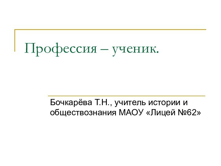 Профессия – ученик.Бочкарёва Т.Н., учитель истории и обществознания МАОУ «Лицей №62»