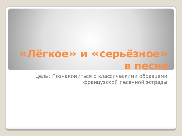 «Лёгкое» и «серьёзное» в песнеЦель: Познакомиться с классическими образцами французской песенной эстрады