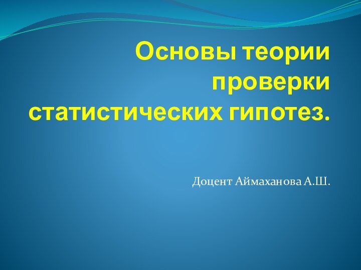 Основы теории проверки статистических гипотез. Доцент Аймаханова А.Ш.