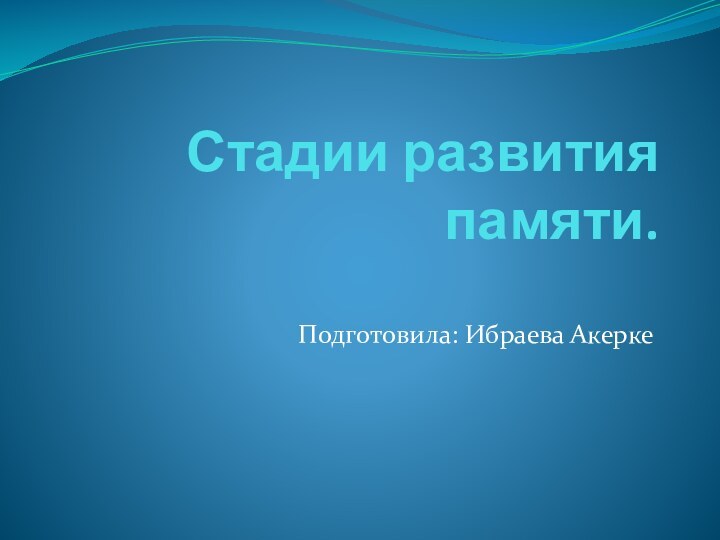 Стадии развития памяти.Подготовила: Ибраева Акерке