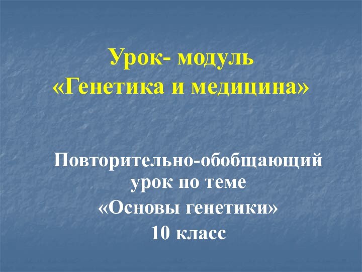 Урок- модуль «Генетика и медицина»Повторительно-обобщающий урок по теме «Основы генетики»10 класс