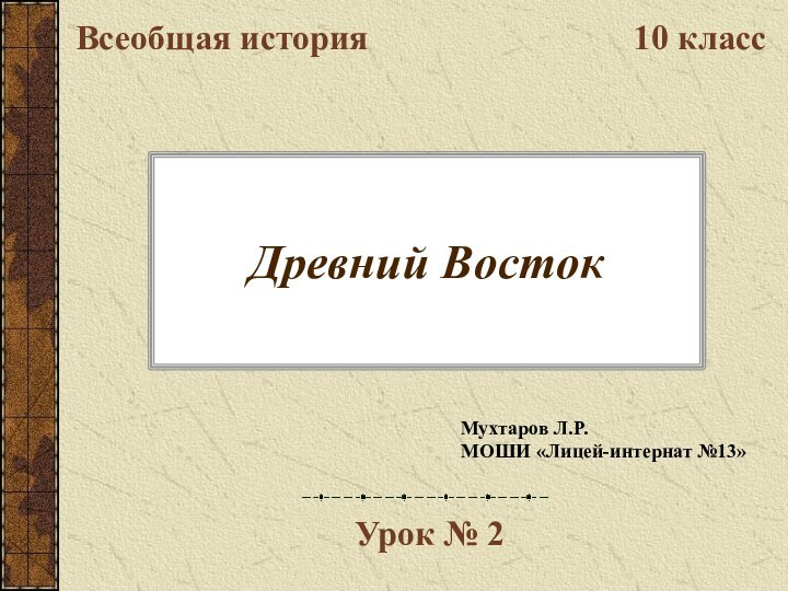 Древний ВостокВсеобщая история10 классУрок № 2Мухтаров Л.Р.МОШИ «Лицей-интернат №13»