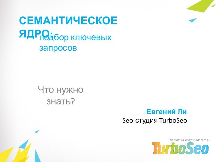 СЕМАНТИЧЕСКОЕ ЯДРО:Что нужно знать?подбор ключевых запросовЕвгений ЛиSeo-студия TurboSeo