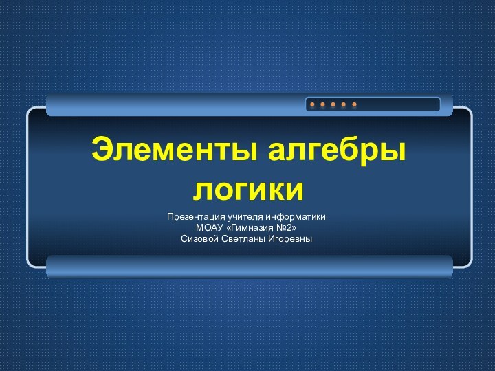 Элементы алгебры логикиПрезентация учителя информатики МОАУ «Гимназия №2»Сизовой Светланы Игоревны