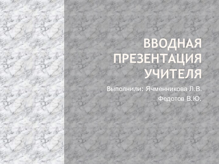 Вводная презентация учителяВыполнили: Ячменникова Л.В.Федотов В.Ю.