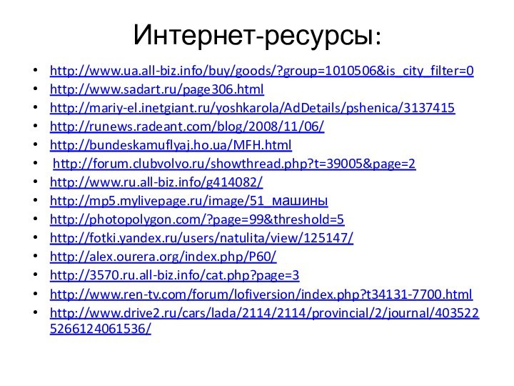 Интернет-ресурсы:http://www.ua.all-biz.info/buy/goods/?group=1010506&is_city_filter=0 http://www.sadart.ru/page306.html http://mariy-el.inetgiant.ru/yoshkarola/AdDetails/pshenica/3137415 http://runews.radeant.com/blog/2008/11/06/ http://bundeskamuflyaj.ho.ua/MFH.html  http://forum.clubvolvo.ru/showthread.php?t=39005&page=2 http://www.ru.all-biz.info/g414082/ http://mp5.mylivepage.ru/image/51_машины http://photopolygon.com/?page=99&threshold=5 http://fotki.yandex.ru/users/natulita/view/125147/ http://alex.ourera.org/index.php/P60/ http://3570.ru.all-biz.info/cat.php?page=3 http://www.ren-tv.com/forum/lofiversion/index.php?t34131-7700.html http://www.drive2.ru/cars/lada/2114/2114/provincial/2/journal/4035225266124061536/