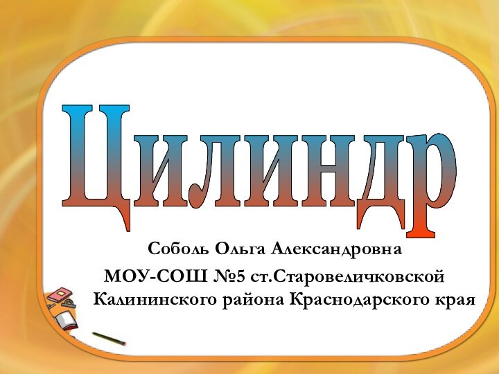 ЦилиндрСоболь Ольга АлександровнаМОУ-СОШ №5 ст.Старовеличковской Калининского района Краснодарского края