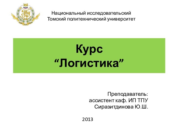 Курс  “Логистика” Преподаватель: ассистент каф. ИП ТПУСиразитдинова Ю.Ш.2013Национальный исследовательский Томский политехнический университет