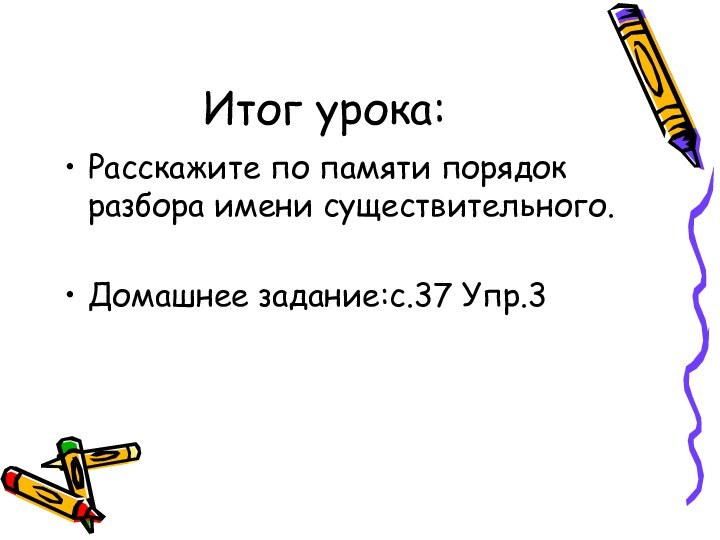 Итог урока:Расскажите по памяти порядок разбора имени существительного.Домашнее задание:с.37 Упр.3