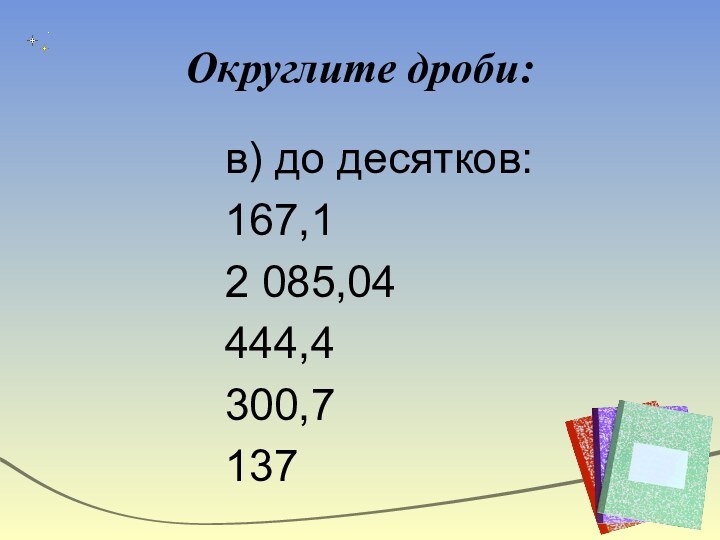 Округлите дроби:в) до десятков:167,12 085,04444,4300,7137