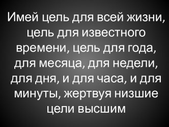 Имей цель для всей жизни, цель для известного времени, цель для года, для месяца, для недели, для дня, и для часа, и для минуты, жертвуя низшие цели высшим