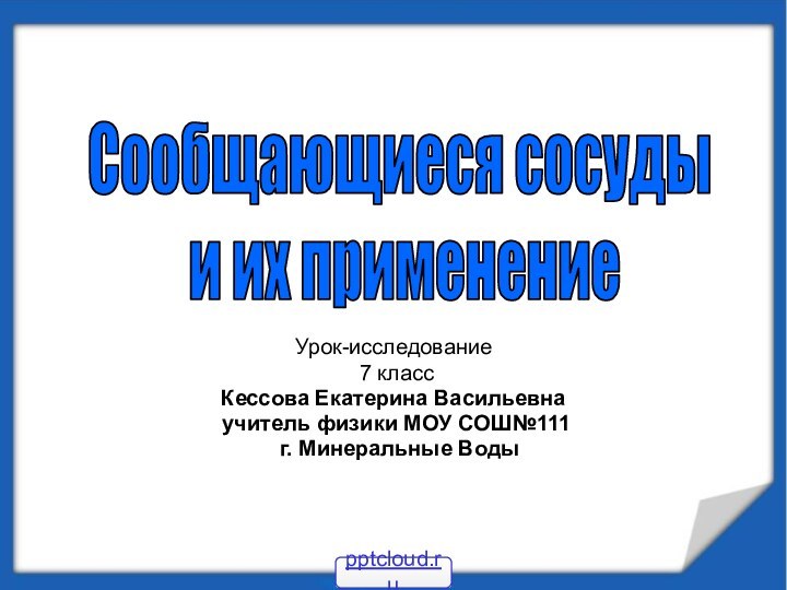 Урок-исследование 7 классКессова Екатерина Васильевна учитель физики МОУ СОШ№111 г. Минеральные ВодыСообщающиеся сосуды и их применение