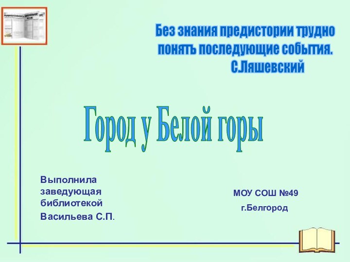 Выполнила заведующая библиотекойВасильева С.П. МОУ СОШ №49г.Белгород Без знания предистории труднопонять последующие