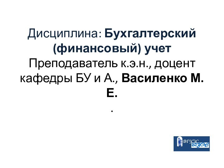 Дисциплина: Бухгалтерский (финансовый) учет  Преподаватель к.э.н., доцент кафедры БУ и А., Василенко М.Е. .