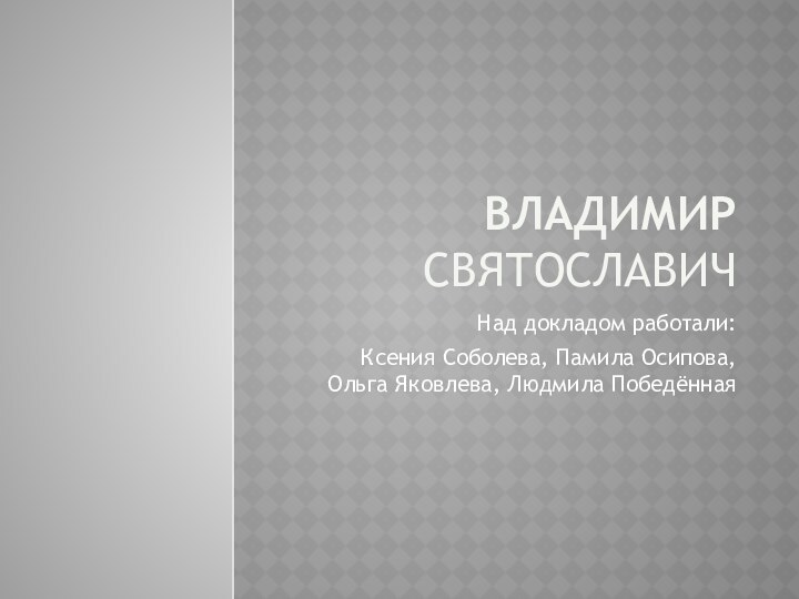 Владимир СвятославичНад докладом работали:Ксения Соболева, Памила Осипова, Ольга Яковлева, Людмила Победённая