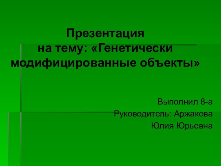 Презентация  на тему: «Генетически модифицированные объекты»Выполнил 8-аРуководитель: АржаковаЮлия Юрьевна