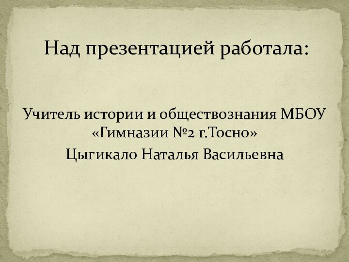 Над презентацией работала:Учитель истории и обществознания МБОУ «Гимназии №2 г.Тосно»Цыгикало Наталья Васильевна