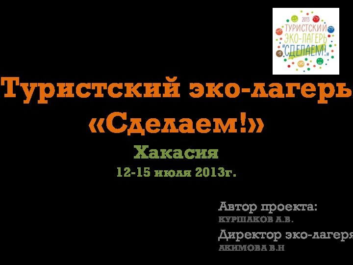 Туристский эко-лагерь «Сделаем!» Хакасия 12-15 июля 2013г. Автор проекта:КУРШАКОВ А.В.Директор эко-лагеря:АКИМОВА В.Н