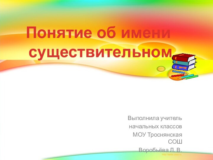 Выполнила учитель начальных классов МОУ Троснянская СОШ Воробьёва Л. В.Понятие об имени существительном