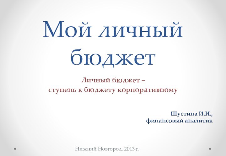 Мой личный бюджетЛичный бюджет – ступень к бюджету корпоративному Нижний Новгород, 2013 г.Шустина И.И.,финансовый аналитик