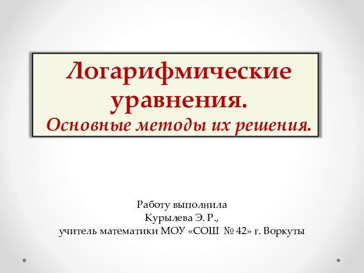 Логарифмические уравнения.  Основные методы их решения.Работу выполнила Курылева Э. Р., учитель