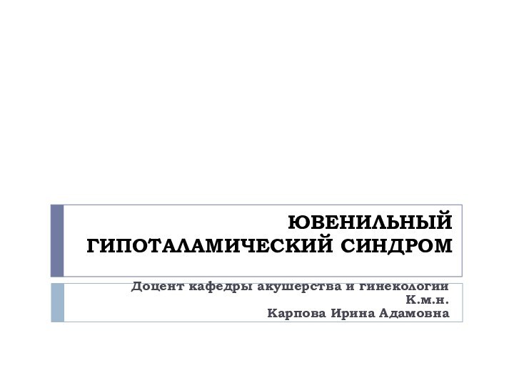 ЮВЕНИЛЬНЫЙ ГИПОТАЛАМИЧЕСКИЙ СИНДРОМДоцент кафедры акушерства и гинекологииК.м.н.Карпова Ирина Адамовна