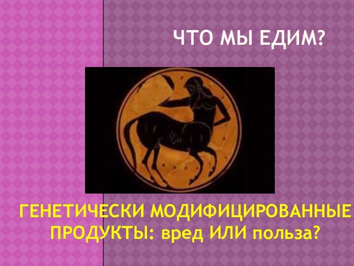 ЧТО МЫ ЕДИМ?ГЕНЕТИЧЕСКИ МОДИФИЦИРОВАННЫЕ ПРОДУКТЫ: вред ИЛИ польза?