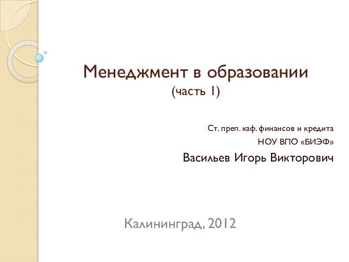 Менеджмент в образовании (часть 1)Ст. преп. каф. финансов и кредитаНОУ ВПО «БИЭФ»Васильев Игорь ВикторовичКалининград, 2012