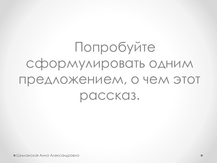 Попробуйте сформулировать одним предложением, о чем этот рассказ. Шиманская Анна Александровна