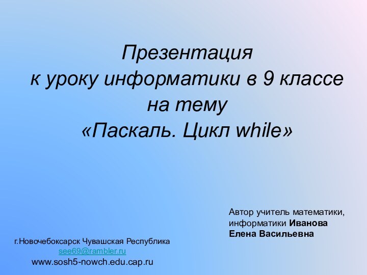 Презентация к уроку информатики в 9 классена тему«Паскаль. Цикл while»Автор учитель математики,информатики ИвановаЕлена Васильевнаг.Новочебоксарск Чувашская Республикаsee69@rambler.ruwww.sosh5-nowch.edu.cap.ru