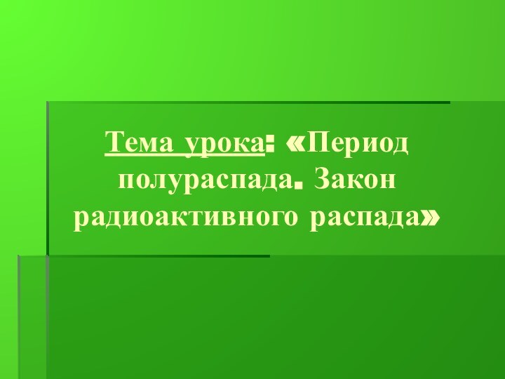 Тема урока: «Период полураспада. Закон радиоактивного распада»