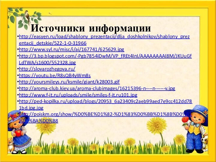 Источники информацииhttp://easyen.ru/load/shablony_prezentacij/dlja_doshkolnikov/shablony_prezentacij_detskie/522-1-0-31966http://www.syl.ru/misc/i/ai/167741/625629.jpghttp://3.bp.blogspot.com/-Pgb7854iDwM/VP_fREt4InI/AAAAAAAAI8M/JKUuGfLdTWA/s1600/552328.jpghttp://slovarozhegova.ru/https://youtu.be/R8sQB4yWm8shttp://yoursmileys.ru/ksmile/giant/k28003.gifhttp://aroma-club.kiev.ua/aroma-clubimages/16215396-n----n------v.jpghttp://www.f-it.ru/uploads/smile/smiles-f-it.ru101.jpghttp://ped-kopilka.ru/upload/blogs/20953_6a23409c2aeb99aed7e9cc412dd781bd.jpg.jpghttp://poiskm.org/show/%D0%BE%D1%82-%D1%83%D0%BB%D1%8B%D0%B1%D0%BA%D0%B8