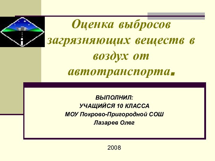 Оценка выбросов загрязняющих веществ в воздух от автотранспорта.ВЫПОЛНИЛ: УЧАЩИЙСЯ 10 КЛАССАМОУ Покрово-Пригородной СОШЛазарев Олег2008