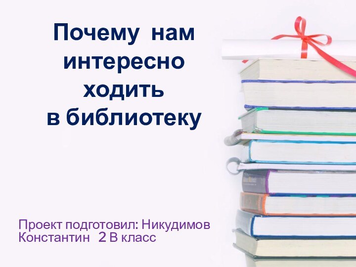 Почему нам интересно ходить  в библиотеку Проект подготовил: Никудимов Константин  2 В класс