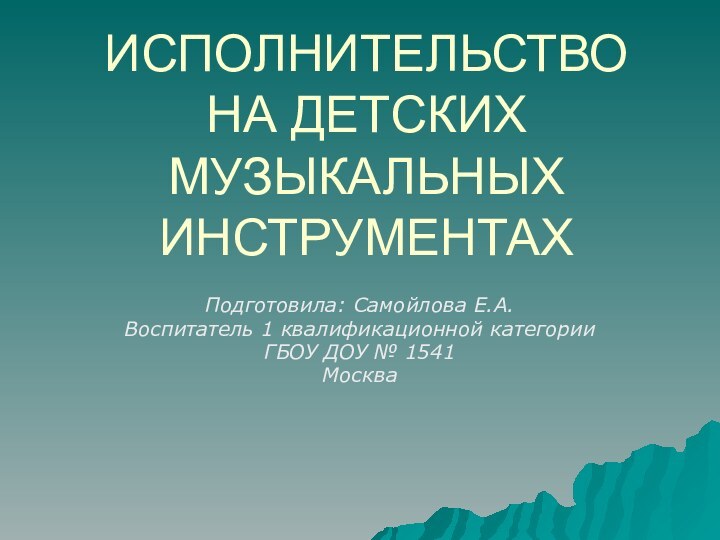 ИСПОЛНИТЕЛЬСТВО НА ДЕТСКИХ МУЗЫКАЛЬНЫХ ИНСТРУМЕНТАХПодготовила: Самойлова Е.А.Воспитатель 1 квалификационной категорииГБОУ ДОУ № 1541Москва