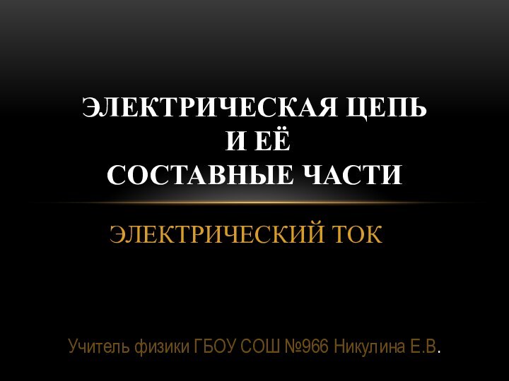 ЭЛЕКТРИЧЕСКИЙ ТОКЭлектрическая цепь   и её  составные частиУчитель физики ГБОУ СОШ №966 Никулина Е.В.