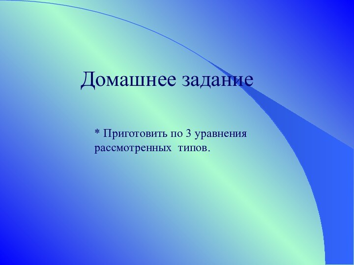 Домашнее задание* Приготовить по 3 уравнения рассмотренных типов.