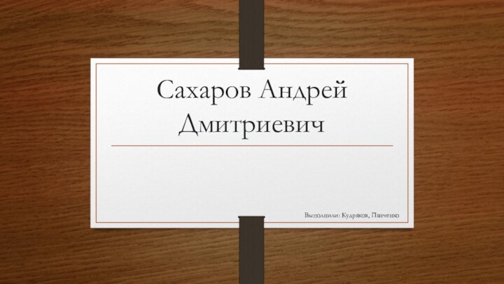 Сахаров Андрей ДмитриевичВыполнили: Кудряков, Панченко