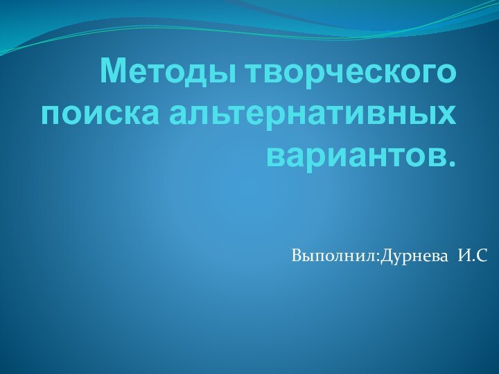 Методы творческого поиска альтернативных вариантов.Выполнил:Дурнева И.С