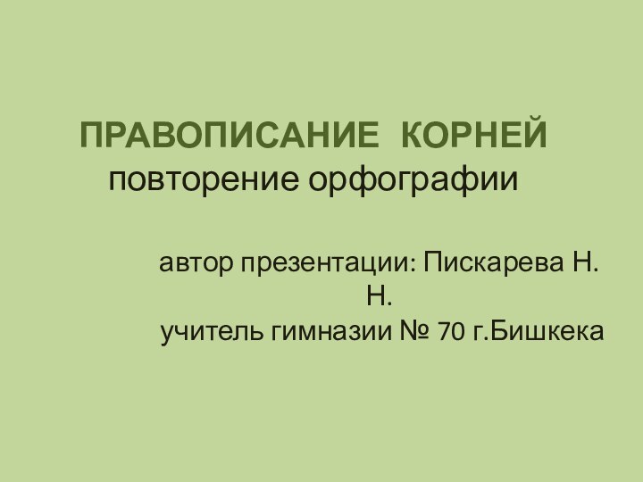 ПРАВОПИСАНИЕ 	КОРНЕЙ повторение орфографии автор презентации: Пискарева Н.Н.  учитель гимназии № 70 г.Бишкека