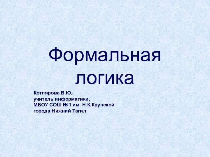 Формальная логика Котлярова В.Ю.,  учитель информатики,  МБОУ СОШ №1 им. Н.К.Крупской, города Нижний Тагил