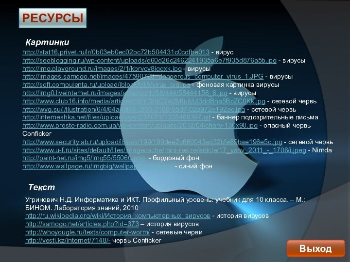 РесурсыВыходhttp://stat16.privet.ru/lr/0b03eb0ec02bc72b504431c0cdfbe013 - вирусhttp://seoblogging.ru/wp-content/uploads/d60d26c2462241935a6e7f935d876a5b.jpg - вирусыhttp://img.playground.ru/images/2/1/kbrvqv8jqqxk.jpg - вирусыhttp://images.samogo.net/images/47590726_dangerous_computer_virus_1.JPG - вирусыhttp://soft.compulenta.ru/upload/iblock/b18/virus_big.jpg - фоновая картинка